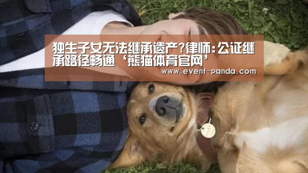 独生子女无法继承遗产?律师:公证继承路径畅通‘熊猫体育官网’(图2) 熊猫体育官网